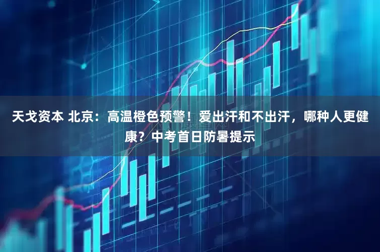 天戈资本 北京：高温橙色预警！爱出汗和不出汗，哪种人更健康？中考首日防暑提示