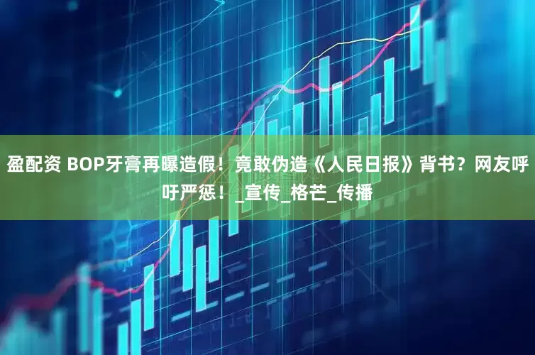 盈配资 BOP牙膏再曝造假！竟敢伪造《人民日报》背书？网友呼吁严惩！_宣传_格芒_传播
