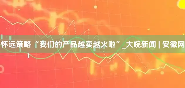 怀远策略 “我们的产品越卖越火啦”_大皖新闻 | 安徽网