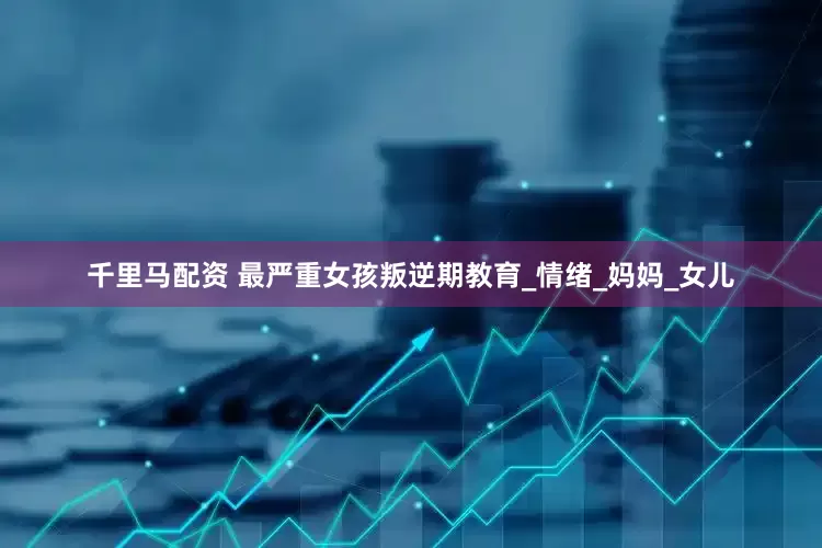 千里马配资 最严重女孩叛逆期教育_情绪_妈妈_女儿