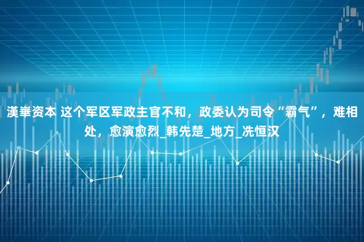 漢崋资本 这个军区军政主官不和，政委认为司令“霸气”，难相处，愈演愈烈_韩先楚_地方_冼恒汉