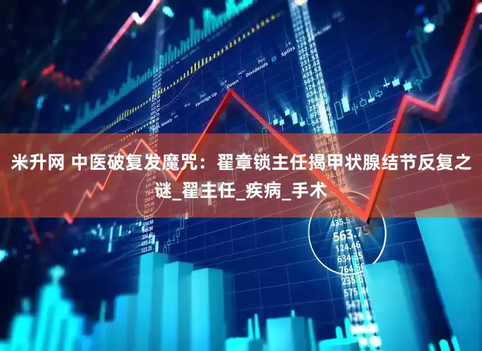 米升网 中医破复发魔咒：翟章锁主任揭甲状腺结节反复之谜_翟主任_疾病_手术