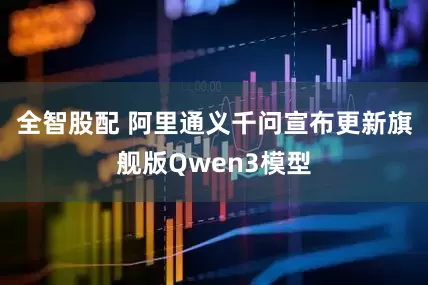 全智股配 阿里通义千问宣布更新旗舰版Qwen3模型