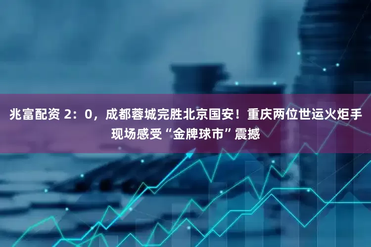 兆富配资 2：0，成都蓉城完胜北京国安！重庆两位世运火炬手现场感受“金牌球市”震撼