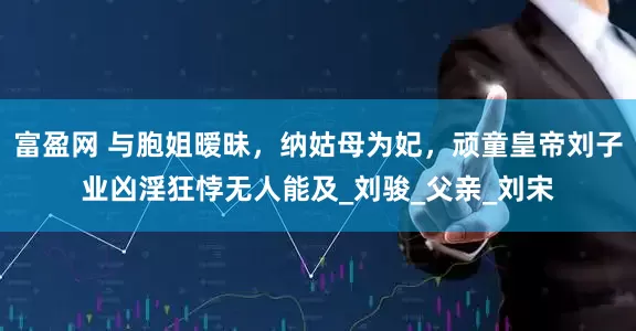 富盈网 与胞姐暧昧，纳姑母为妃，顽童皇帝刘子业凶淫狂悖无人能及_刘骏_父亲_刘宋