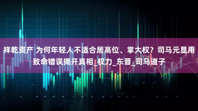 祥乾资产 为何年轻人不适合居高位、掌大权？司马元显用致命错误揭开真相_权力_东晋_司马道子