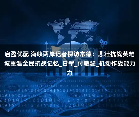 启盈优配 海峡两岸记者探访常德：悲壮抗战英雄城重温全民抗战记忆_日军_付敬懿_机动作战能力