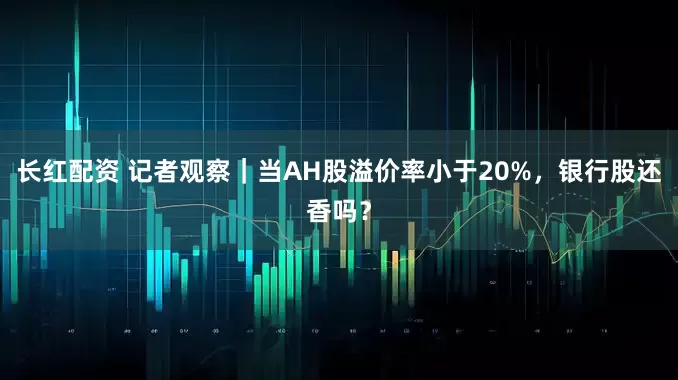 长红配资 记者观察｜当AH股溢价率小于20%，银行股还香吗？