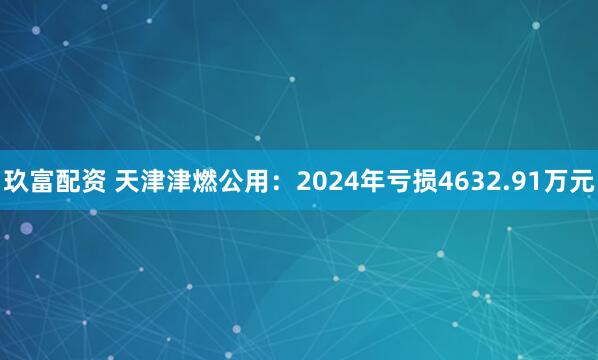 玖富配资 天津津燃公用：2024年亏损4632.91万元