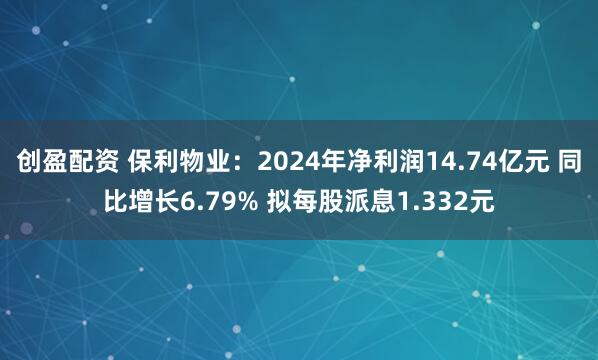 创盈配资 保利物业：2024年净利润14.74亿元 同比增长6.79% 拟每股派息1.332元