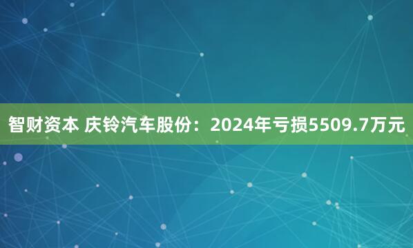 智财资本 庆铃汽车股份：2024年亏损5509.7万元