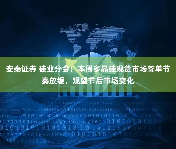 安泰证券 硅业分会：本周多晶硅现货市场签单节奏放缓，观望节后市场变化