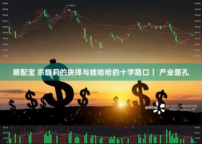 顺配宝 宗馥莉的抉择与娃哈哈的十字路口｜ 产业面孔