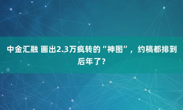 中金汇融 画出2.3万疯转的“神图”，约稿都排到后年了？