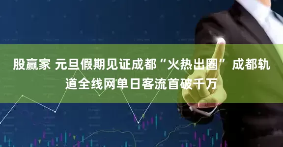 股赢家 元旦假期见证成都“火热出圈” 成都轨道全线网单日客流首破千万