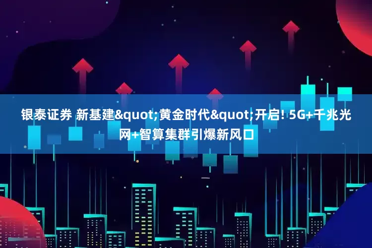 银泰证券 新基建"黄金时代"开启! 5G+千兆光网+智算集群引爆新风口