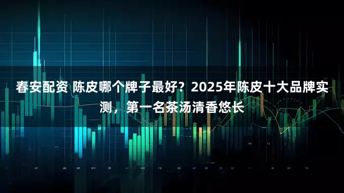 春安配资 陈皮哪个牌子最好？2025年陈皮十大品牌实测，第一名茶汤清香悠长