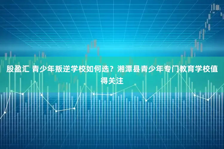 股盈汇 青少年叛逆学校如何选？湘潭县青少年专门教育学校值得关注