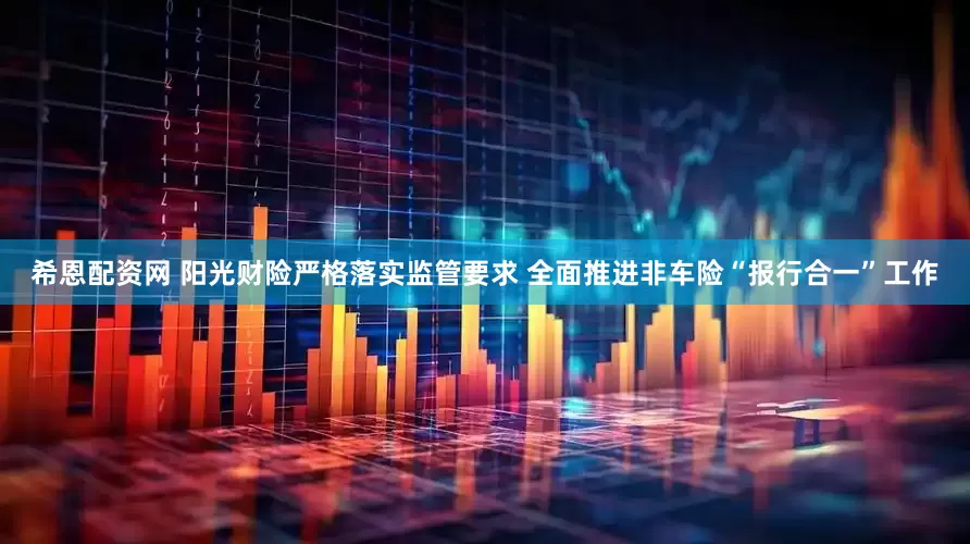 希恩配资网 阳光财险严格落实监管要求 全面推进非车险“报行合一”工作