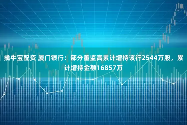 擒牛宝配资 厦门银行：部分董监高累计增持该行2544万股，累计增持金额16857万
