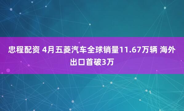 忠程配资 4月五菱汽车全球销量11.67万辆 海外出口首破3万